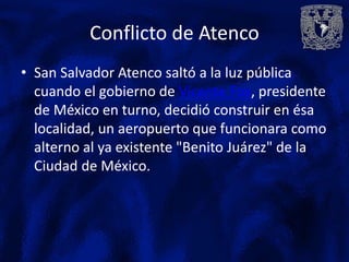 Conflicto de Atenco
• San Salvador Atenco saltó a la luz pública
  cuando el gobierno de Vicente Fox, presidente
  de México en turno, decidió construir en ésa
  localidad, un aeropuerto que funcionara como
  alterno al ya existente "Benito Juárez" de la
  Ciudad de México.
 