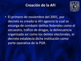 Creación de la AFI

• El primero de noviembre del 2001, por
  decreto es creada la AFI agencia la cual se
  encarga de combatir delitos federales como el
  secuestro, tráfico de drogas, la delincuencia
  organizada así como los delitos electorales, el
  decreto establecía dicha institución como
  parte operativa de la PGR.
 