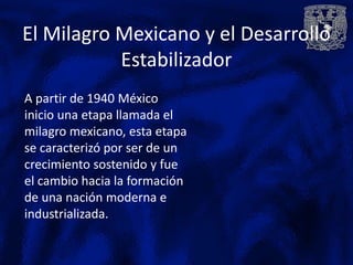 El Milagro Mexicano y el Desarrollo
           Estabilizador
A partir de 1940 México
inicio una etapa llamada el
milagro mexicano, esta etapa
se caracterizó por ser de un
crecimiento sostenido y fue
el cambio hacia la formación
de una nación moderna e
industrializada.
 