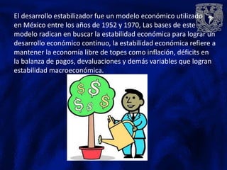 El desarrollo estabilizador fue un modelo económico utilizado
en México entre los años de 1952 y 1970, Las bases de este
modelo radican en buscar la estabilidad económica para lograr un
desarrollo económico continuo, la estabilidad económica refiere a
mantener la economía libre de topes como inflación, déficits en
la balanza de pagos, devaluaciones y demás variables que logran
estabilidad macroeconómica.
 