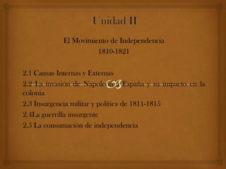El Movimiento de Independencia
                      1810-1821

2.1 Causas Internas y Externas
2.2 La invasión de Napoleón a España y su impacto en la
colonia
2.3 Insurgencia militar y política de 1811-1815
2.4La guerrilla insurgente
2.5 La consumación de independencia
 