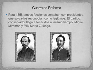 Para 1858 ambas facciones contaban con presidentes
 que sólo ellos reconocían como legítimos. El partido
 conservador llegó a tener dos al mismo tiempo: Miguel
 Miramón y félix María Zuloaga.
 
