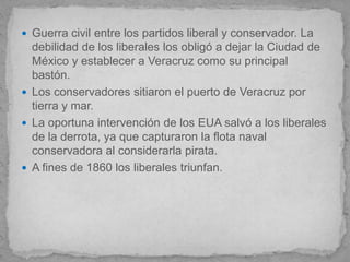  Guerra civil entre los partidos liberal y conservador. La
  debilidad de los liberales los obligó a dejar la Ciudad de
  México y establecer a Veracruz como su principal
  bastón.
 Los conservadores sitiaron el puerto de Veracruz por
  tierra y mar.
 La oportuna intervención de los EUA salvó a los liberales
  de la derrota, ya que capturaron la flota naval
  conservadora al considerarla pirata.
 A fines de 1860 los liberales triunfan.
 