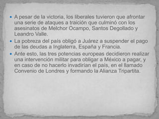  A pesar de la victoria, los liberales tuvieron que afrontar
  una serie de ataques a traición que culminó con los
  asesinatos de Melchor Ocampo, Santos Degollado y
  Leandro Valle.
 La pobreza del país obligó a Juárez a suspender el pago
  de las deudas a Inglaterra, España y Francia.
 Ante esto, las tres potencias europeas decidieron realizar
  una intervención militar para obligar a México a pagar, y
  en caso de no hacerlo invadirían el país, en el llamado
  Convenio de Londres y formando la Alianza Tripartita.
 