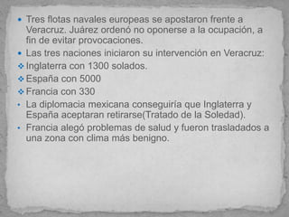  Tres flotas navales europeas se apostaron frente a
  Veracruz. Juárez ordenó no oponerse a la ocupación, a
  fin de evitar provocaciones.
 Las tres naciones iniciaron su intervención en Veracruz:
 Inglaterra con 1300 solados.
 España con 5000
 Francia con 330
• La diplomacia mexicana conseguiría que Inglaterra y
  España aceptaran retirarse(Tratado de la Soledad).
• Francia alegó problemas de salud y fueron trasladados a
  una zona con clima más benigno.
 