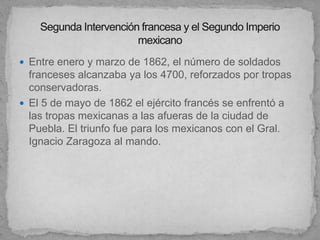  Entre enero y marzo de 1862, el número de soldados
  franceses alcanzaba ya los 4700, reforzados por tropas
  conservadoras.
 El 5 de mayo de 1862 el ejército francés se enfrentó a
  las tropas mexicanas a las afueras de la ciudad de
  Puebla. El triunfo fue para los mexicanos con el Gral.
  Ignacio Zaragoza al mando.
 