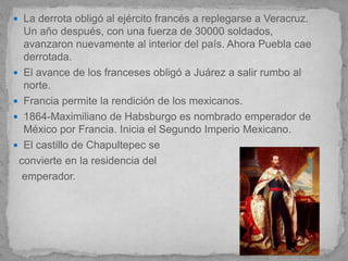  La derrota obligó al ejército francés a replegarse a Veracruz.
  Un año después, con una fuerza de 30000 soldados,
  avanzaron nuevamente al interior del país. Ahora Puebla cae
  derrotada.
 El avance de los franceses obligó a Juárez a salir rumbo al
  norte.
 Francia permite la rendición de los mexicanos.
 1864-Maximiliano de Habsburgo es nombrado emperador de
  México por Francia. Inicia el Segundo Imperio Mexicano.
 El castillo de Chapultepec se
 convierte en la residencia del
  emperador.
 
