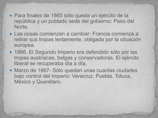  Para finales de 1865 sólo queda un ejército de la
  república y un poblado sede del gobierno: Paso del
  Norte.
 Las cosas comienzan a cambiar: Francia comienza a
  retirar sus tropas lentamente, obligada por la situación
  europea.
 1866. El Segundo Imperio era defendido sólo por las
  tropas austriacas, belgas y conservadoras. El ejército
  liberal se recuperaba día a día.
 Marzo de 1867- Sólo quedan unas cuantas ciudades
  bajo control del Imperio: Veracruz, Puebla, Toluca,
  México y Querétaro.
 