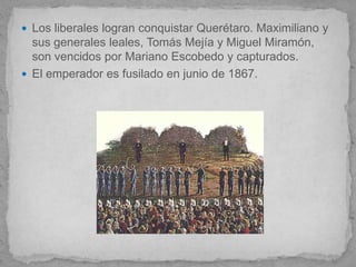 Los liberales logran conquistar Querétaro. Maximiliano y
  sus generales leales, Tomás Mejía y Miguel Miramón,
  son vencidos por Mariano Escobedo y capturados.
 El emperador es fusilado en junio de 1867.
 