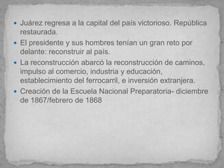  Juárez regresa a la capital del país victorioso. República
  restaurada.
 El presidente y sus hombres tenían un gran reto por
  delante: reconstruir al país.
 La reconstrucción abarcó la reconstrucción de caminos,
  impulso al comercio, industria y educación,
  establecimiento del ferrocarril, e inversión extranjera.
 Creación de la Escuela Nacional Preparatoria- diciembre
  de 1867/febrero de 1868
 