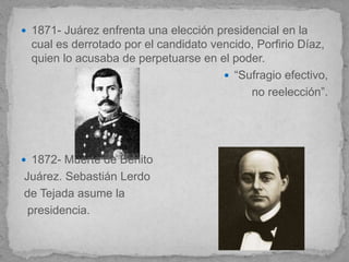  1871- Juárez enfrenta una elección presidencial en la
  cual es derrotado por el candidato vencido, Porfirio Díaz,
  quien lo acusaba de perpetuarse en el poder.
                                        “Sufragio efectivo,
                                            no reelección”.




 1872- Muerte de Benito
Juárez. Sebastián Lerdo
de Tejada asume la
 presidencia.
 