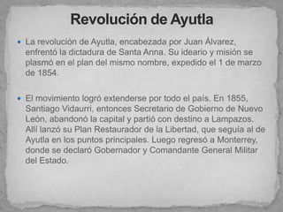  La revolución de Ayutla, encabezada por Juan Álvarez,
  enfrentó la dictadura de Santa Anna. Su ideario y misión se
  plasmó en el plan del mismo nombre, expedido el 1 de marzo
  de 1854.

 El movimiento logró extenderse por todo el país. En 1855,
  Santiago Vidaurri, entonces Secretario de Gobierno de Nuevo
  León, abandonó la capital y partió con destino a Lampazos.
  Allí lanzó su Plan Restaurador de la Libertad, que seguía al de
  Ayutla en los puntos principales. Luego regresó a Monterrey,
  donde se declaró Gobernador y Comandante General Militar
  del Estado.
 