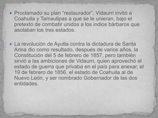  Proclamado su plan “restaurador”, Vidaurri invitó a
  Coahuila y Tamaulipas a que se le unieran, bajo el
  pretexto de combatir unidos a los indios bárbaros que
  asolaban los tres estados.

 La revolución de Ayutla contra la dictadura de Santa
  Anna dio como resultado, después de varios años, la
  Constitución del 5 de febrero de 1857, pero también
  sirvió a las ambiciones de Vidaurri, quien aprovechó el
  estado de guerra que privaba en el país para anexar, el
  19 de febrero de 1856, el estado de Coahuila al de
  Nuevo León, y ser nombrado Gobernador de las dos
  entidades.
 