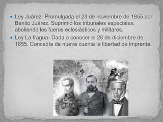  Ley Juárez- Promulgada el 23 de noviembre de 1855 por
  Benito Juárez. Suprimió los tribunales especiales,
  aboliendo los fueros eclesiásticos y militares.
 Ley La fragua- Dada a conocer el 28 de diciembre de
  1855. Concedía de nueva cuenta la libertad de imprenta.
 
