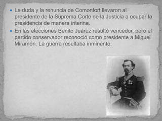  La duda y la renuncia de Comonfort llevaron al
  presidente de la Suprema Corte de la Justicia a ocupar la
  presidencia de manera interina.
 En las elecciones Benito Juárez resultó vencedor, pero el
  partido conservador reconoció como presidente a Miguel
  Miramón. La guerra resultaba inminente.
 