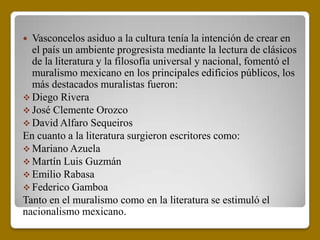  Vasconcelos asiduo a la cultura tenía la intención de crear en
  el país un ambiente progresista mediante la lectura de clásicos
  de la literatura y la filosofía universal y nacional, fomentó el
  muralismo mexicano en los principales edificios públicos, los
  más destacados muralistas fueron:
 Diego Rivera
 José Clemente Orozco
 David Alfaro Sequeiros
En cuanto a la literatura surgieron escritores como:
 Mariano Azuela
 Martín Luis Guzmán
 Emilio Rabasa
 Federico Gamboa
Tanto en el muralismo como en la literatura se estimuló el
nacionalismo mexicano.
 