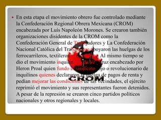   En esta etapa el movimiento obrero fue controlado mediante
    la Confederación Regional Obrera Mexicana (CROM)
    encabezada por Luís Napoleón Morones. Se crearon también
    organizaciones disidentes de la CROM como la
    Confederación General de Trabajadores y La Confederación
    Nacional Católica del Trabajo que apoyaron las huelgas de los
    ferrocarrileros, textileros y tranviarios. Al mismo tiempo se
    dio el movimiento inquilinario de Veracruz encabezado por
    Heron Proal quien fundo el sindicato rojo o revolucionario de
    inquilinos quienes declararon la huelga de pagos de renta y
    pedían mejorar las condiciones de las vecindades, el ejército
    reprimió el movimiento y sus representantes fueron detenidos.
    A pesar de la represión se crearon cinco partidos políticos
    nacionales y otros regionales y locales.
 