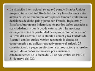   La situación internacional se agravó porque Estados Unidos
    no quiso tratar con Adolfo de la Huerta y las relaciones entre
    ambos países se rompieron, otros países también imitaron las
    decisiones de dicho país y junto con Francia, Inglaterra y
    España cobraron una indemnización por los daños causados a
    sus ciudadanos y por la deuda externa .Así, las naciones
    extranjeras veían la posibilidad de expropiar lo que ocasionó
    la firma del Convenio de la Huerta Lamont y los Tratados de
    Bucareli con los cuales México reconocía la deuda, se
    comprometía a no aplicar retroactivamente el artículo 27
    constitucional, a pagar en efectivo la expropiación y a resolver
    las pérdidas o daños reclamados por ciudadanos
    estadounidenses de la fecha del 20 de noviembre de 1910 al
    31 de mayo de1920.
 