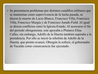    Se presentaron problemas por distintos caudillos militares que
    se mantenían como supervivencia de la lucha pasada, se
    dieron la muerte de Lucio Blanco, Francisco Villa, Francisco
    Villa, Francisco Murgía y de Francisco Jurado Field. Al igual
    se dieron conflictos entre la Iglesia-Estado. Al acercarse el fin
    del periodo obregonsista, este apoyaba a Plutarco Elías
    Calles, sin embargo, Adolfo de la Huerta también aspiraba a la
    presidencia. Por ello se inició la rebelión de Adolfo de la
    Huerta, que pronto avanzó, Obregón la sofocó, el gobernador
    de Yucatán como consecuencia fue ejecutado.
 