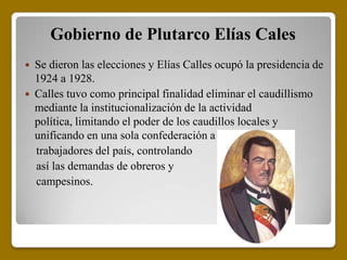 Gobierno de Plutarco Elías Cales
   Se dieron las elecciones y Elías Calles ocupó la presidencia de
    1924 a 1928.
   Calles tuvo como principal finalidad eliminar el caudillismo
    mediante la institucionalización de la actividad
    política, limitando el poder de los caudillos locales y
    unificando en una sola confederación a todos los
    trabajadores del país, controlando
    así las demandas de obreros y
    campesinos.
 