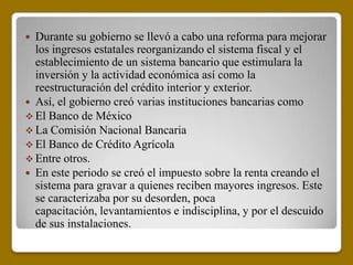  Durante su gobierno se llevó a cabo una reforma para mejorar
  los ingresos estatales reorganizando el sistema fiscal y el
  establecimiento de un sistema bancario que estimulara la
  inversión y la actividad económica así como la
  reestructuración del crédito interior y exterior.
 Así, el gobierno creó varias instituciones bancarias como
 El Banco de México
 La Comisión Nacional Bancaria
 El Banco de Crédito Agrícola
 Entre otros.
 En este periodo se creó el impuesto sobre la renta creando el
  sistema para gravar a quienes reciben mayores ingresos. Este
  se caracterizaba por su desorden, poca
  capacitación, levantamientos e indisciplina, y por el descuido
  de sus instalaciones.
 