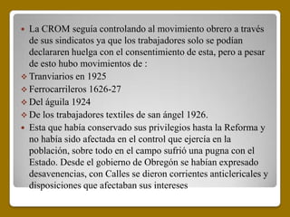  La CROM seguía controlando al movimiento obrero a través
  de sus sindicatos ya que los trabajadores solo se podían
  declararen huelga con el consentimiento de esta, pero a pesar
  de esto hubo movimientos de :
 Tranviarios en 1925
 Ferrocarrileros 1626-27
 Del águila 1924
 De los trabajadores textiles de san ángel 1926.
 Esta que había conservado sus privilegios hasta la Reforma y
  no había sido afectada en el control que ejercía en la
  población, sobre todo en el campo sufrió una pugna con el
  Estado. Desde el gobierno de Obregón se habían expresado
  desavenencias, con Calles se dieron corrientes anticlericales y
  disposiciones que afectaban sus intereses
 