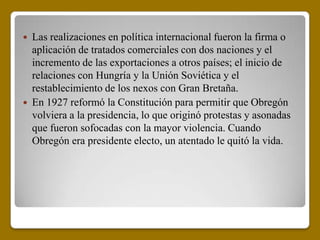    Las realizaciones en política internacional fueron la firma o
    aplicación de tratados comerciales con dos naciones y el
    incremento de las exportaciones a otros países; el inicio de
    relaciones con Hungría y la Unión Soviética y el
    restablecimiento de los nexos con Gran Bretaña.
   En 1927 reformó la Constitución para permitir que Obregón
    volviera a la presidencia, lo que originó protestas y asonadas
    que fueron sofocadas con la mayor violencia. Cuando
    Obregón era presidente electo, un atentado le quitó la vida.
 