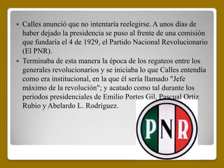    Calles anunció que no intentaría reelegirse. A unos días de
    haber dejado la presidencia se puso al frente de una comisión
    que fundaría el 4 de 1929, el Partido Nacional Revolucionario
    (El PNR).
   Terminaba de esta manera la época de los regateos entre los
    generales revolucionarios y se iniciaba lo que Calles entendía
    como era institucional, en la que él sería llamado "Jefe
    máximo de la revolución"; y acatado como tal durante los
    periodos presidenciales de Emilio Portes Gil, Pascual Ortiz
    Rubio y Abelardo L. Rodríguez.
 