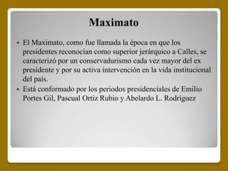 Maximato
   El Maximato, como fue llamada la época en que los
    presidentes reconocían como superior jerárquico a Calles, se
    caracterizó por un conservadurismo cada vez mayor del ex
    presidente y por su activa intervención en la vida institucional
    del país.
   Está conformado por los periodos presidenciales de Emilio
    Portes Gil, Pascual Ortiz Rubio y Abelardo L. Rodríguez
 