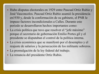    Hubo disputas electorales en 1929 entre Pascual Ortiz Rubio y
    José Vasconcelos. Pascual Ortiz Rubio asumió la presidencia
    en1930 y, desde la conformación de su gabinete, el PNR le
    impuso factores incondicionales a Calles. Durante este
    periodo se desarrollaron hechos importantes como:
   La crisis política que tuvo que resolver el “jefe máximo”
    porque el secretario de gobernación Emilio Portes gil y el
    presidente se disputaban el control de la política interna.
   La crisis económica que se manifestó por el desempleo y el
    reajuste de salarios y la persecución de los militante sobreros.
   La promulgación de la ley federal del trabajo.
   La renuncia del presidente Ortiz Rubio.
 