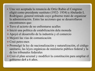  Una vez aceptada la renuncia de Ortiz Rubio el Congreso
  eligió como presidente sustituto (1932- 1934) a Abelardo L
  Rodríguez, general retirado cuyo gobierno trató de organizar
  la administración. Entre las acciones que se desarrollaron
  encontramos que:
 Tuvo el acierto de no enfrentarse acalles
 Inició una política de estabilización dela moneda
 Apoyó el desarrollo de la industria y el comercio
 Mejoró las vías de comunicación
 Creó petro-mex
 Promulgó la ley de nacionalización y naturalización, el código
  sanitario, las leyes orgánicas de ministerio público federal y la
  de los tribunales federales
 Creó el plan sexenal y modificó la constitución para ampliar el
  gobierno de4 a 6 años.
 