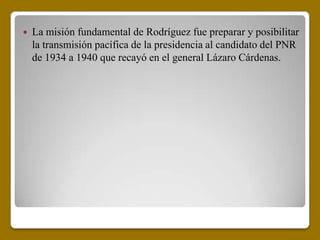    La misión fundamental de Rodríguez fue preparar y posibilitar
    la transmisión pacífica de la presidencia al candidato del PNR
    de 1934 a 1940 que recayó en el general Lázaro Cárdenas.
 