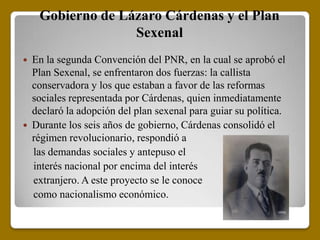 Gobierno de Lázaro Cárdenas y el Plan
                   Sexenal
   En la segunda Convención del PNR, en la cual se aprobó el
    Plan Sexenal, se enfrentaron dos fuerzas: la callista
    conservadora y los que estaban a favor de las reformas
    sociales representada por Cárdenas, quien inmediatamente
    declaró la adopción del plan sexenal para guiar su política.
   Durante los seis años de gobierno, Cárdenas consolidó el
    régimen revolucionario, respondió a
    las demandas sociales y antepuso el
    interés nacional por encima del interés
    extranjero. A este proyecto se le conoce
    como nacionalismo económico.
 