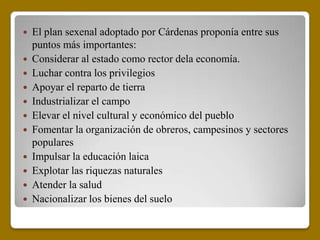  El plan sexenal adoptado por Cárdenas proponía entre sus
  puntos más importantes:
 Considerar al estado como rector dela economía.
 Luchar contra los privilegios
 Apoyar el reparto de tierra
 Industrializar el campo
 Elevar el nivel cultural y económico del pueblo
 Fomentar la organización de obreros, campesinos y sectores
  populares
 Impulsar la educación laica
 Explotar las riquezas naturales
 Atender la salud
 Nacionalizar los bienes del suelo
 
