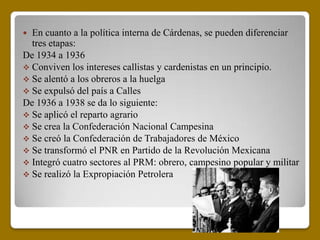  En cuanto a la política interna de Cárdenas, se pueden diferenciar
  tres etapas:
De 1934 a 1936
 Conviven los intereses callistas y cardenistas en un principio.
 Se alentó a los obreros a la huelga
 Se expulsó del país a Calles
De 1936 a 1938 se da lo siguiente:
 Se aplicó el reparto agrario
 Se crea la Confederación Nacional Campesina
 Se creó la Confederación de Trabajadores de México
 Se transformó el PNR en Partido de la Revolución Mexicana
 Integró cuatro sectores al PRM: obrero, campesino popular y militar
 Se realizó la Expropiación Petrolera
 