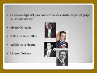    La nueva etapa del país comenzó a ser construida por el grupo
    de los sonorenses:

   Álvaro Obregón

   Plutarco Elías Calles

   Adolfo de la Huerta

   Lázaro Cárdenas
 