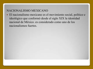 NACIONALISMO MEXICANO
 El nacionalismo mexicano es el movimiento social, político e
  ideológico que conformó desde el siglo XIX la identidad
  nacional de México. es considerado como uno de los
  nacionalismos fuertes.
 