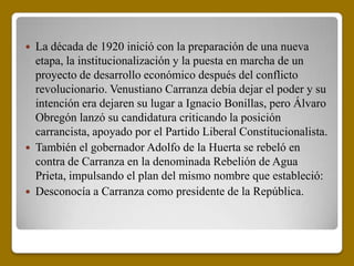  La década de 1920 inició con la preparación de una nueva
  etapa, la institucionalización y la puesta en marcha de un
  proyecto de desarrollo económico después del conflicto
  revolucionario. Venustiano Carranza debía dejar el poder y su
  intención era dejaren su lugar a Ignacio Bonillas, pero Álvaro
  Obregón lanzó su candidatura criticando la posición
  carrancista, apoyado por el Partido Liberal Constitucionalista.
 También el gobernador Adolfo de la Huerta se rebeló en
  contra de Carranza en la denominada Rebelión de Agua
  Prieta, impulsando el plan del mismo nombre que estableció:
 Desconocía a Carranza como presidente de la República.
 