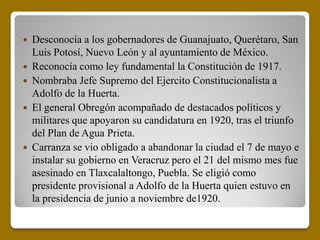  Desconocía a los gobernadores de Guanajuato, Querétaro, San
  Luis Potosí, Nuevo León y al ayuntamiento de México.
 Reconocía como ley fundamental la Constitución de 1917.
 Nombraba Jefe Supremo del Ejercito Constitucionalista a
  Adolfo de la Huerta.
 El general Obregón acompañado de destacados políticos y
  militares que apoyaron su candidatura en 1920, tras el triunfo
  del Plan de Agua Prieta.
 Carranza se vio obligado a abandonar la ciudad el 7 de mayo e
  instalar su gobierno en Veracruz pero el 21 del mismo mes fue
  asesinado en Tlaxcalaltongo, Puebla. Se eligió como
  presidente provisional a Adolfo de la Huerta quien estuvo en
  la presidencia de junio a noviembre de1920.
 