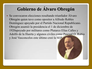 Gobierno de Álvaro Obregón
   Se convocaron elecciones resultando triunfador Álvaro
    Obregón quien tuvo como opositor a Alfredo Robles
    Domínguez apoyado por el Partido Nacional Republicano.
    Obregón asumió la presidencia el 1 de diciembre de
    1920apoyado por militares como Plutarco Elías Calles y
    Adolfo de la Huerta y algunos civiles como Pascual O. Rubio
    y José Vasconcelos este último creó la SEP.
 