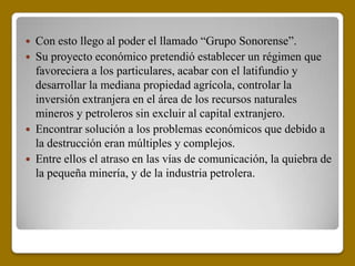  Con esto llego al poder el llamado “Grupo Sonorense”.
 Su proyecto económico pretendió establecer un régimen que
  favoreciera a los particulares, acabar con el latifundio y
  desarrollar la mediana propiedad agrícola, controlar la
  inversión extranjera en el área de los recursos naturales
  mineros y petroleros sin excluir al capital extranjero.
 Encontrar solución a los problemas económicos que debido a
  la destrucción eran múltiples y complejos.
 Entre ellos el atraso en las vías de comunicación, la quiebra de
  la pequeña minería, y de la industria petrolera.
 