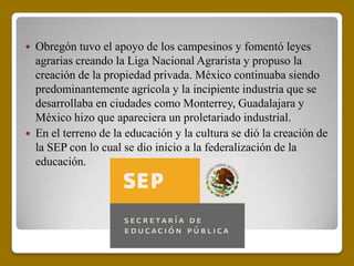  Obregón tuvo el apoyo de los campesinos y fomentó leyes
  agrarias creando la Liga Nacional Agrarista y propuso la
  creación de la propiedad privada. México continuaba siendo
  predominantemente agrícola y la incipiente industria que se
  desarrollaba en ciudades como Monterrey, Guadalajara y
  México hizo que apareciera un proletariado industrial.
 En el terreno de la educación y la cultura se dió la creación de
  la SEP con lo cual se dio inicio a la federalización de la
  educación.
 