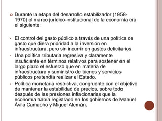    Durante la etapa del desarrollo estabilizador (1958-
    1970) el marco jurídico-institucional de la economía era
    el siguiente:

•   El control del gasto público a través de una política de
    gasto que diera prioridad a la inversión en
    infraestructura, pero sin incurrir en gastos deficitarios.
•   Una política tributaria regresiva y claramente
    insuficiente en términos relativos para sostener en el
    largo plazo el esfuerzo que en materia de
    infraestructura y suministro de bienes y servicios
    públicos pretendía realizar el Estado.
•   Política monetaria restrictiva, congruente con el objetivo
    de mantener la estabilidad de precios, sobre todo
    después de las presiones inflacionarias que la
    economía había registrado en los gobiernos de Manuel
    Ávila Camacho y Miguel Alemán.
 