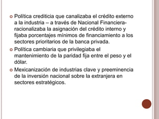  Política crediticia que canalizaba el crédito externo
  a la industria – a través de Nacional Financiera-
  racionalizaba la asignación del crédito interno y
  fijaba porcentajes mínimos de financiamiento a los
  sectores prioritarios de la banca privada.
 Política cambiaria que privilegiaba el
  mantenimiento de la paridad fija entre el peso y el
  dólar.
 Mexicanización de industrias clave y preeminencia
  de la inversión nacional sobre la extranjera en
  sectores estratégicos.
 