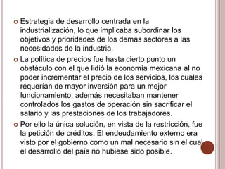  Estrategia de desarrollo centrada en la
  industrialización, lo que implicaba subordinar los
  objetivos y prioridades de los demás sectores a las
  necesidades de la industria.
 La política de precios fue hasta cierto punto un
  obstáculo con el que lidió la economía mexicana al no
  poder incrementar el precio de los servicios, los cuales
  requerían de mayor inversión para un mejor
  funcionamiento, además necesitaban mantener
  controlados los gastos de operación sin sacrificar el
  salario y las prestaciones de los trabajadores.
 Por ello la única solución, en vista de la restricción, fue
  la petición de créditos. El endeudamiento externo era
  visto por el gobierno como un mal necesario sin el cual
  el desarrollo del país no hubiese sido posible.
 