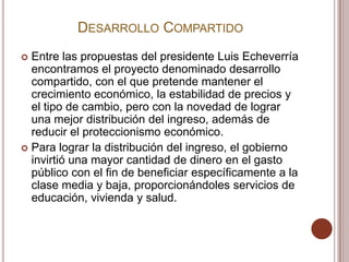 DESARROLLO COMPARTIDO
 Entre las propuestas del presidente Luis Echeverría
  encontramos el proyecto denominado desarrollo
  compartido, con el que pretende mantener el
  crecimiento económico, la estabilidad de precios y
  el tipo de cambio, pero con la novedad de lograr
  una mejor distribución del ingreso, además de
  reducir el proteccionismo económico.
 Para lograr la distribución del ingreso, el gobierno
  invirtió una mayor cantidad de dinero en el gasto
  público con el fin de beneficiar específicamente a la
  clase media y baja, proporcionándoles servicios de
  educación, vivienda y salud.
 
