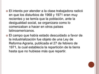  El interés por atender a la clase trabajadora radicó
  en que los disturbios de 1968 y 1971 eran muy
  recientes y se temía que la población, ante la
  desigualdad social, se organizara como lo
  comenzaban a hacer en otros países
  latinoamericanos.
 El campo que había estado descuidado a favor de
  la industrialización fue objeto de una Ley de
  Reforma Agraria, publicada el 27 de febrero de
  1971, la cual establecía la repartición de la tierra
  hasta que no hubiese más que repartir.
 