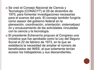  Se creó el Consejo Nacional de Ciencia y
  Tecnología (CONACYT) el 29 de diciembre de
  1970, para fomentar investigaciones necesarias
  para el avance del país. El consejo también fungiría
  como asesor del gobierno federal en la
  planeación, coordinación, orientación, sistematizaci
  ón y encauzamiento de las actividades vinculadas
  con la ciencia y la tecnología.
 El presidente Echeverría propuso al Congreso una
  iniciativa que fue aprobada como la Ley del Seguro
  Social el 22 de febrero de 1973, en la que se
  establecía la necesidad de ampliar el número de
  beneficiados del IMSS, al que solamente tenían
  acceso los trabajadores y sus descendientes.
 
