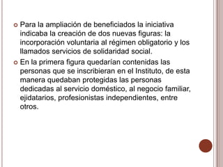  Para la ampliación de beneficiados la iniciativa
  indicaba la creación de dos nuevas figuras: la
  incorporación voluntaria al régimen obligatorio y los
  llamados servicios de solidaridad social.
 En la primera figura quedarían contenidas las
  personas que se inscribieran en el Instituto, de esta
  manera quedaban protegidas las personas
  dedicadas al servicio doméstico, al negocio familiar,
  ejidatarios, profesionistas independientes, entre
  otros.
 