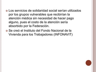  Los servicios de solidaridad social serían utilizados
  por los grupos vulnerables que recibirían la
  atención médica sin necesidad de hacer pago
  alguno, pues el costo de la atención sería
  absorbido por la Federación.
 Se creó el Instituto del Fondo Nacional de la
  Vivienda para los Trabajadores (INFONAVIT)
 